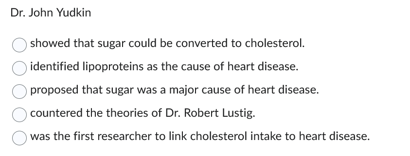 Dr. John Yudkin
showed that sugar could be converted to cholesterol.
identified lipoproteins as the cause of heart disease.
proposed that sugar was a major cause of heart disease.
countered the theories of Dr. Robert Lustig.
was the first researcher to link cholesterol intake to heart disease.