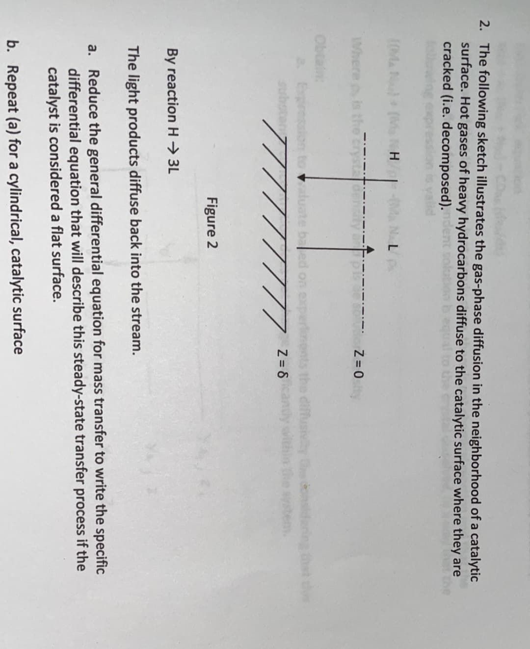 2. The following sketch illustrates the gas-phase diffusion in the neighborhood of a catalytic
surface. Hot gases of heavy hydrocarbons diffuse to the catalytic surface where they are
cracked (i.e. decomposed).
L0MAN(Ma NH
NAL
Where p is
Obtain
a. Expresal
diffusivty G nsdaring thet this
andy within the system
Valua
baled on
Z = 8
Figure 2
By reaction H → 3L
The light products diffuse back into the stream.
a. Reduce the general differential equation for mass transfer to write the specific
differential equation that will describe this steady-state transfer process if the
catalyst is considered a flat surface.
b. Repeat (a) for a cylindrical, catalytic surface
