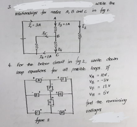 3.
relationships for nodes A, B and C
A
I₁ = 3A
15
B
m.
Iz=1A
**
figure 2
B
14
76=1A C
4. For the below circuit in fig2,
loop equations for all possible loops. If
FF
= IOV,
= -3V
1₂
+a
while the
in fig1.
2, write down
VA
VB
VF
VH = 5V
5v
find the remaining
voltages
2/2 V