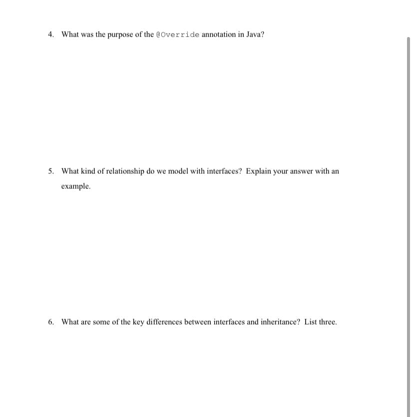 4. What was the purpose of the @Override annotation in Java?
5. What kind of relationship do we model with interfaces? Explain your answer with an
example.
6. What are some of the key differences between interfaces and inhe
ce? List three.
