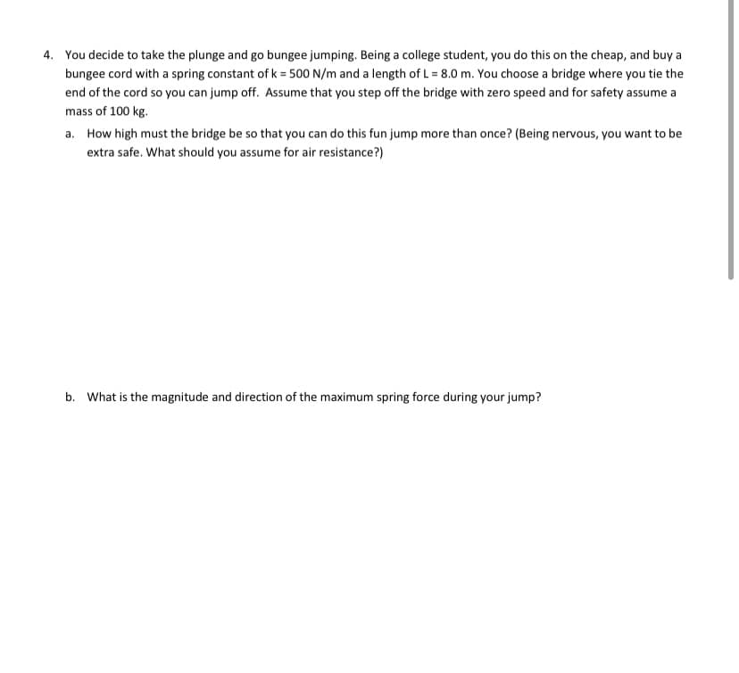 4. You decide to take the plunge and go bungee jumping. Being a college student, you do this on the cheap, and buy a
bungee cord with a spring constant of k = 500 N/m and a length of L = 8.0 m. You choose a bridge where you tie the
end of the cord so you can jump off. Assume that you step off the bridge with zero speed and for safety assume a
mass of 100 kg.
a. How high must the bridge be so that you can do this fun jump more than once? (Being nervous, you want to be
extra safe. What should you assume for air resistance?)
b. What is the magnitude and direction of the maximum spring force during your jump?
