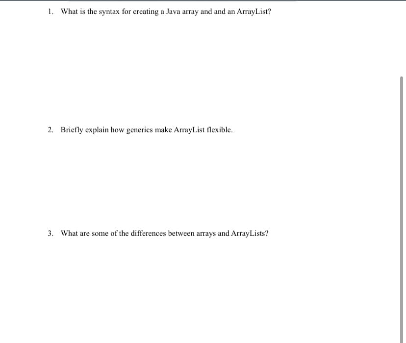 1. What is the syntax for creating a Java array and and an ArrayList?
2. Briefly explain how generics make ArrayList flexible.
3. What are some of the differences between arrays and ArrayLists?
