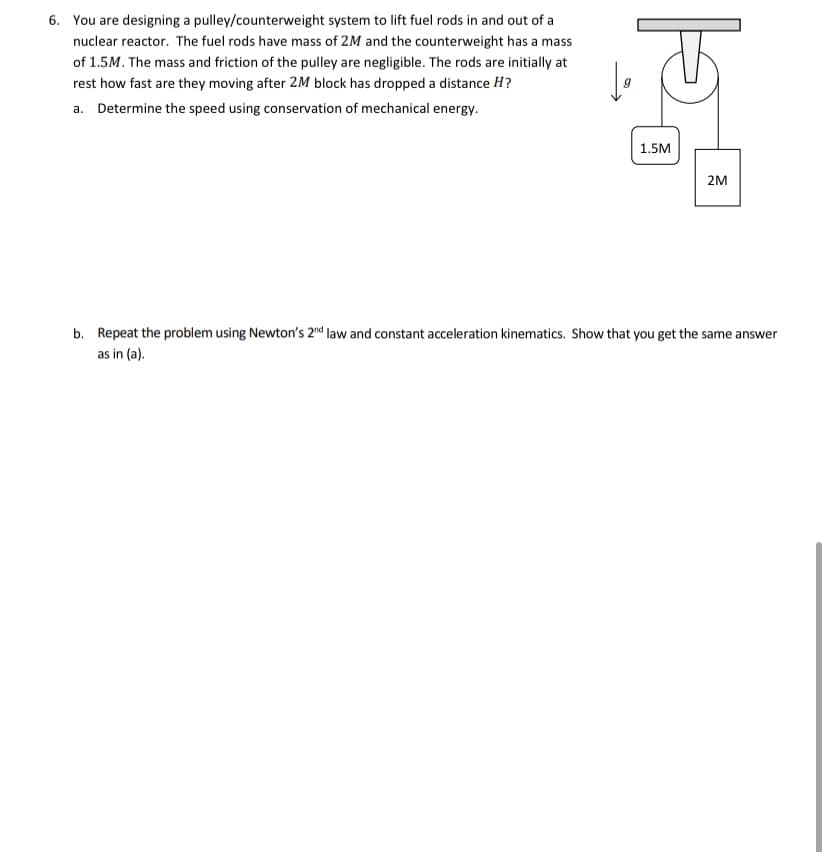 6. You are designing a pulley/counterweight system to lift fuel rods in and out of a
nuclear reactor. The fuel rods have mass of 2M and the counterweight has a mass
of 1.5M. The mass and friction of the pulley are negligible. The rods are initially at
rest how fast are they moving after 2M block has dropped a distance H?
a. Determine the speed using conservation of mechanical energy.
1.5M
2M
b. Repeat the problem using Newton's 2nd law and constant acceleration kinematics. Show that you get the same answer
as in (a).
