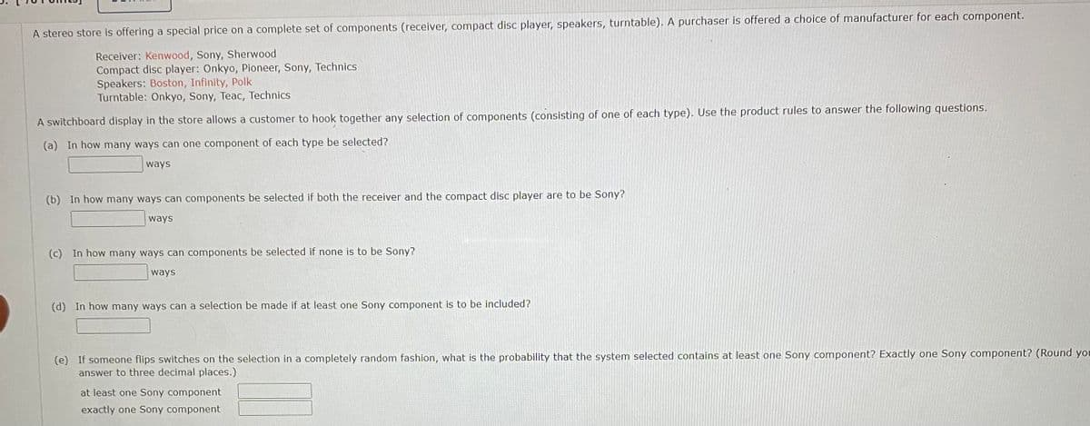 A stereo store is offering a special price on a complete set of components (receiver, compact disc player, speakers, turntable). A purchaser is offered a choice of manufacturer for each component.
Receiver: Kenwood, Sony, Sherwood
Compact disc player: Onkyo, Pioneer, Sony, Technics
Speakers: Boston, Infinity, Polk
Turntable: Onkyo, Sony, Teac, Technics
A switchboard display in the store allows a customer to hook together any selection of components (consisting of one of each type). Use the product rules to answer the following questions.
(a) In how many ways can one component of each type be selected?
ways
(b) In how many ways can components be selected if both the receiver and the compact disc player are to be Sony?
ways
(c) In how many ways can components be selected if none is to be Sony?
ways
(d) In how many ways can a selection be made if at least one Sony component is to be included?
(e) If someone flips switches on the selection in a completely random fashion, what is the probability that the system selected contains at least one Sony component? Exactly one Sony component? (Round you
answer to three decimal places.)
at least one Sony component
exactly one Sony component
