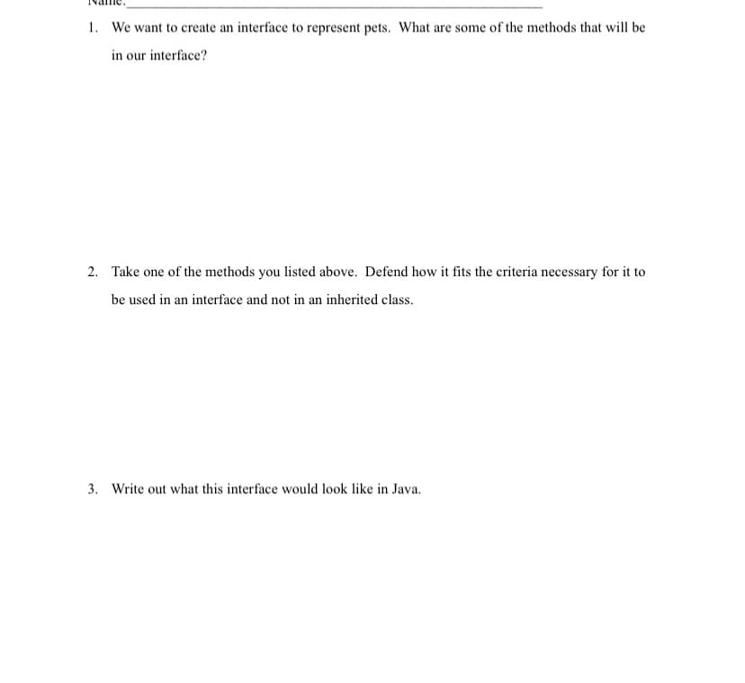 1. We want to create an interface to represent pets. What are some of the methods that will be
in our interface?
2. Take one of the methods you listed above. Defend how it fits the criteria necessary for it to
be used in an interface and not in an inherited class.
3. Write out what this interface would look like in Java.
