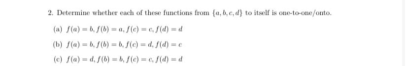 2. Determine whether each of these functions from {a, b, c, d} to itself is one-to-one/onto.
(a) f(a) = b, f(b) = a, f(c) = c, f(d) = d
(b) f(a) = b, f(b) = b, f(c) = d, f(d) = c
(c) f(a) = d, f(b) = b, f(c) = c, f(d) = d
%3D
