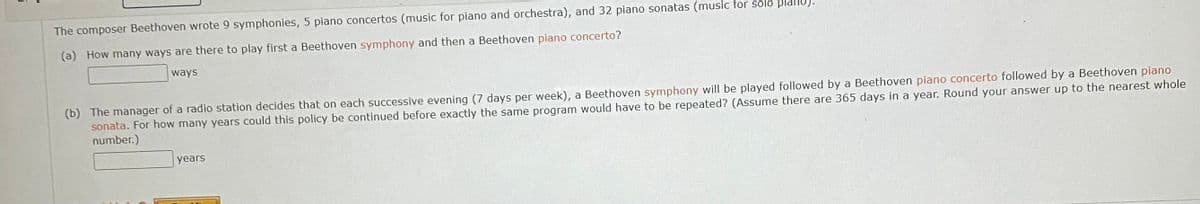 The composer Beethoven wrote 9 symphonies, 5 piano concertos (music for piano and orchestra), and 32 piano sonatas (music for solo plallu).
(a) How many ways are there to play first a Beethoven symphony and then a Beethoven piano concerto?
ways
(b) The manager of a radio station decides that on each successive evening (7 days per week), a Beethoven symphony will be played followed by a Beethoven piano concerto followed by a Beethoven piano
sonata. For how many years could this policy be continued before exactly the same program would have to be repeated? (Assume there are 365 days in a year. Round your answer up to the nearest whole
number.)
years
