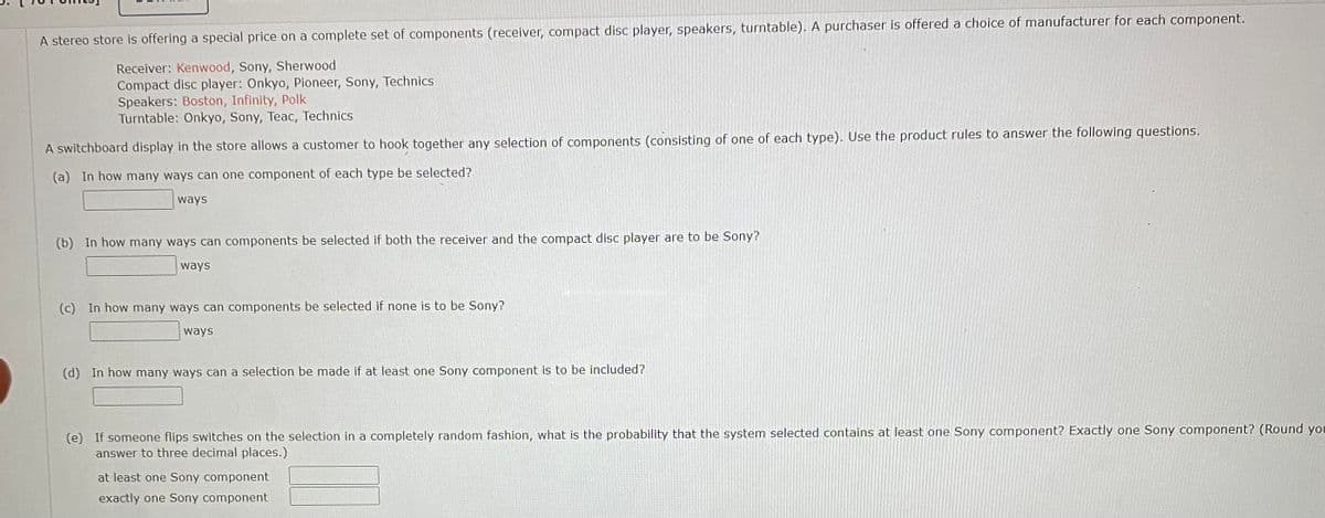 A stereo store is offering a special price on a complete set of components (receiver, compact disc player, speakers, turntable). A purchaser is offered a choice of manufacturer for each component.
Receiver: Kenwood, Sony, Sherwood
Compact disc player: Onkyo, Pioneer, Sony, Technics
Speakers: Boston, Infinity, Polk
Turntable: Onkyo, Sony, Teac, Technics
A switchboard display in the store allows a customer to hook together any selection of components (consisting of one of each type). Use the product rules to answer the following questions.
(a) In how many ways can one component of each type be selected?
ways
(b) In how many ways can components be selected if both the receiver and the compact disc player are to be Sony?
ways
(c) In how many ways can components be selected if none is to be Sony?
ways
(d) In how many ways can a selection be made if at least one Sony component is to be included?
(e) If someone flips switches on the selection in a completely random fashion, what is the probability that the system selected contains at least one Sony component? Exactly one Sony component? (Round you
answer to three decimal places.)
at least one Sony component
exactly one Sony component
