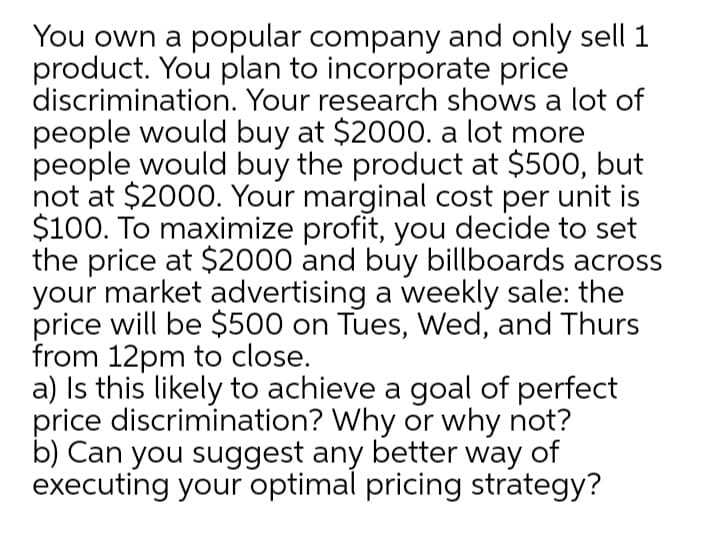 You own a popular company and only sell 1
product. You plan to incorporate price
discrimination. Your research shows a lot of
people would buy at $2000. a lot more
people would buy the product at $500, but
not at $2000. Your marginal cost per unit is
$100. To maximize profit, you decide to set
the price at $2000 and buy billboards across
your market advertising a weekly sale: the
price will be $500 on Tues, Wed, and Thurs
from 12pm to close.
a) Is this likely to achieve a goal of perfect
price discrimination? Why or why not?
b) Can you suggest any better way of
executing your optimal pricing strategy?
