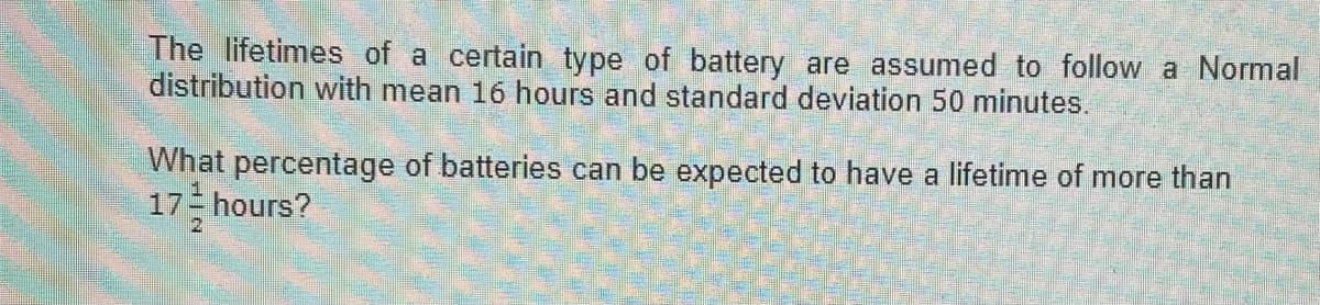 The lifetimes of a certain type of battery are assumed to follow a Normal
distribution with mean 16 hours and standard deviation 50 minutes.
What percentage of batteries can be expected to have a lifetime of more than
17 hours?