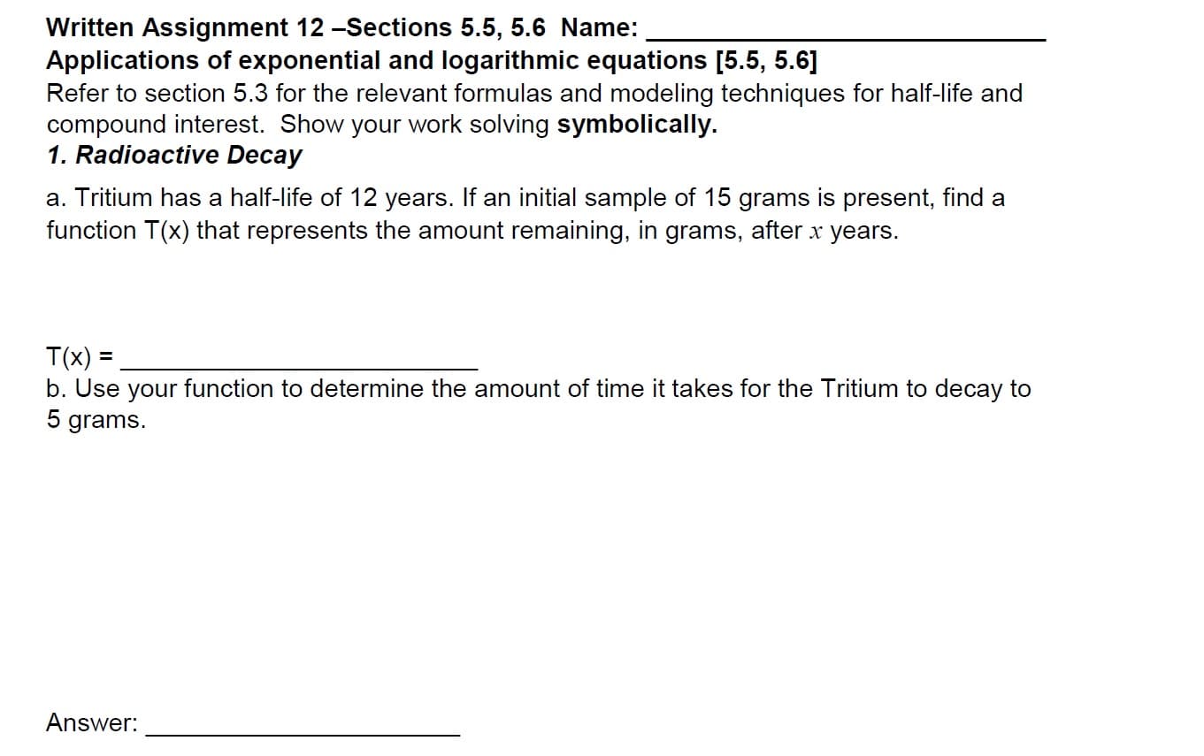 Written Assignment 12-Sections 5.5, 5.6 Name
Applications of exponential and logarithmic equations [5.5, 5.6]
Refer to section 5.3 for the relevant formulas and modeling techniques for half-life and
compound interest. Show your work solving symbolically.
1. Radioactive Decay
a. Tritium has a half-life of 12 years. If an initial sample of 15 grams is present, find a
function T(x) that represents the amount remaining, in grams, after x
years.
T(x)
b. Use your function to determine the amount of time it takes for the Tritium to decay to
5 grams
Answer:
