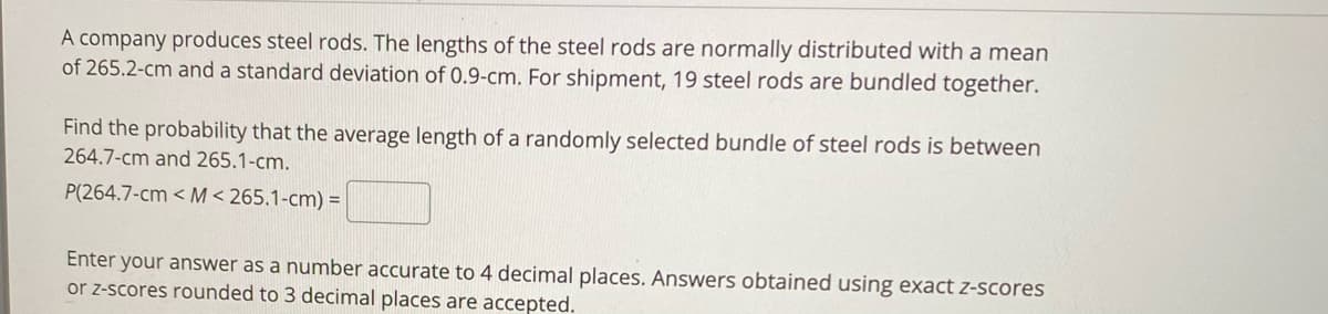 A company produces steel rods. The lengths of the steel rods are normally distributed with a mean
of 265.2-cm and a standard deviation of 0.9-cm. For shipment, 19 steel rods are bundled together.
Find the probability that the average length of a randomly selected bundle of steel rods is between
264.7-cm and 265.1-cm.
P(264.7-cm < M< 265.1-cm) =
Enter your answer as a number accurate to 4 decimal places. Answers obtained using exact z-scores
or z-scores rounded to 3 decimal places are accepted.
