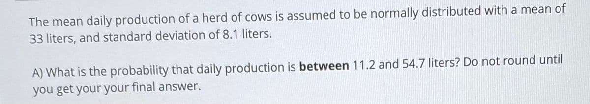 The mean daily production of a herd of cows is assumed to be normally distributed with a mean of
33 liters, and standard deviation of 8.1 liters.
A) What is the probability that daily production is between 11.2 and 54.7 liters? Do not round until
you get your your final answer.
