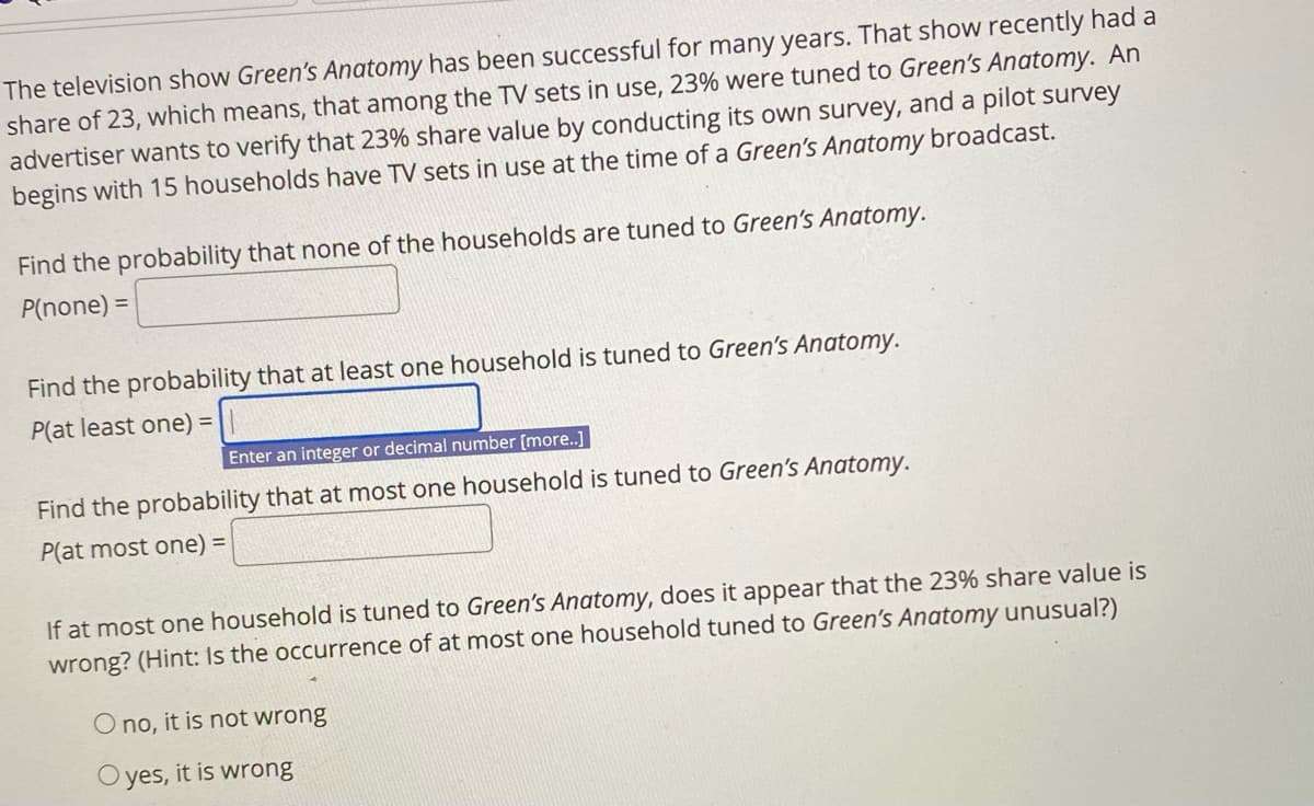 The television show Green's Anatomy has been successful for many years. That show recently had a
share of 23, which means, that among the TV sets in use, 23% were tuned to Green's Anatomy. An
advertiser wants to verify that 23% share value by conducting its own survey, and a pilot survey
begins with 15 households have TV sets in use at the time of a Green's Anatomy broadcast.
Find the probability that none of the households are tuned to Green's Anatomy.
P(none) =
Find the probability that at least one household is tuned to Green's Anatomy.
P(at least one) =
Enter an integer or decimal number [more..]
Find the probability that at most one household is tuned to Green's Anatomy.
P(at most one) =
If at most one household is tuned to Green's Anatomy, does it appear that the 23% share value is
wrong? (Hint: Is the occurrence of at most one household tuned to Green's Anatomy unusual?)
O no, it is not wrong
yes, it is wrong
