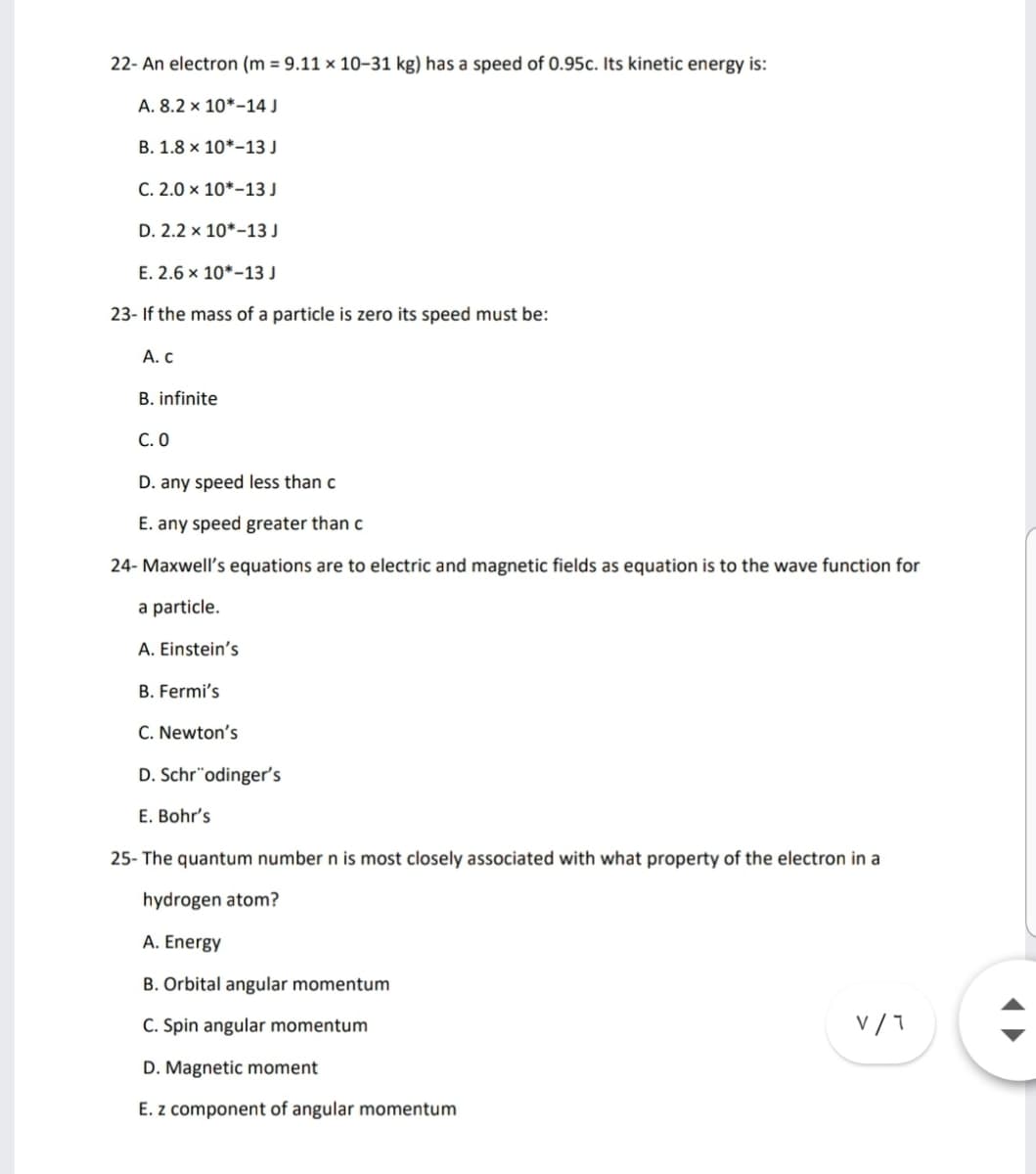 22- An electron (m = 9.11 × 10–31 kg) has a speed of 0.95c. Its kinetic energy is:
A. 8.2 x 10*-14 J
B. 1.8 × 10*-13 J
C. 2.0 × 10*–13 J
D. 2.2 x 10*-13 J
E. 2.6 x 10*-13 J
23- If the mass of a particle is zero its speed must be:
А. С
B. infinite
С. О
D. any speed less than c
E. any speed greater than c
24- Maxwell's equations are to electric and magnetic fields as equation is to the wave function for
a particle.
A. Einstein's
B. Fermi's
C. Newton's
D. Schr"odinger's
E. Bohr's
25- The quantum number n is most closely associated with what property of the electron in a
hydrogen atom?
A. Energy
B. Orbital angular momentum
C. Spin angular momentum
v /7
D. Magnetic moment
E. z component of angular momentum
