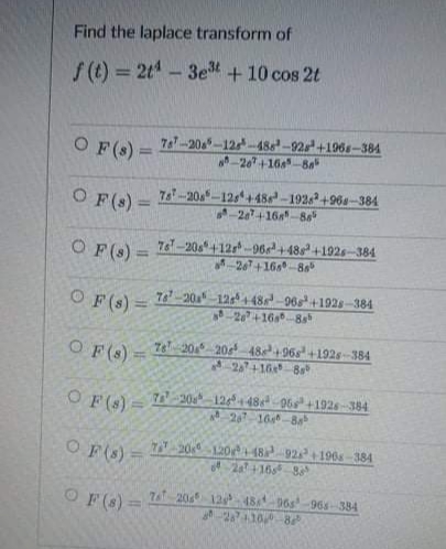 Find the laplace transform of
f(t) = 2t4 - 3e³ + 10 cos 2t
OF (8) =
787-208-126-488-92s+1968-384
-267 +168-88
OF(s) =
78-20s-125+486³-19262 +968-384
-2674-168-88
OF (s) =
76-20s +128-96s+48s +1926-384
267+168-88
OF (s) =
76-20-125+48-96s+1928-384
-28+168-88
OF (8) =
78 205 206 48+968 +1928-384
20+16 8s
OF ($)
7-20-126 +486-96 +1926-384
207-16-8
OF(S) 720 120+48 92²+1968-384
2a +168 8²
F (8)=
7 20 12 48 965-965-384
287+10° -86°