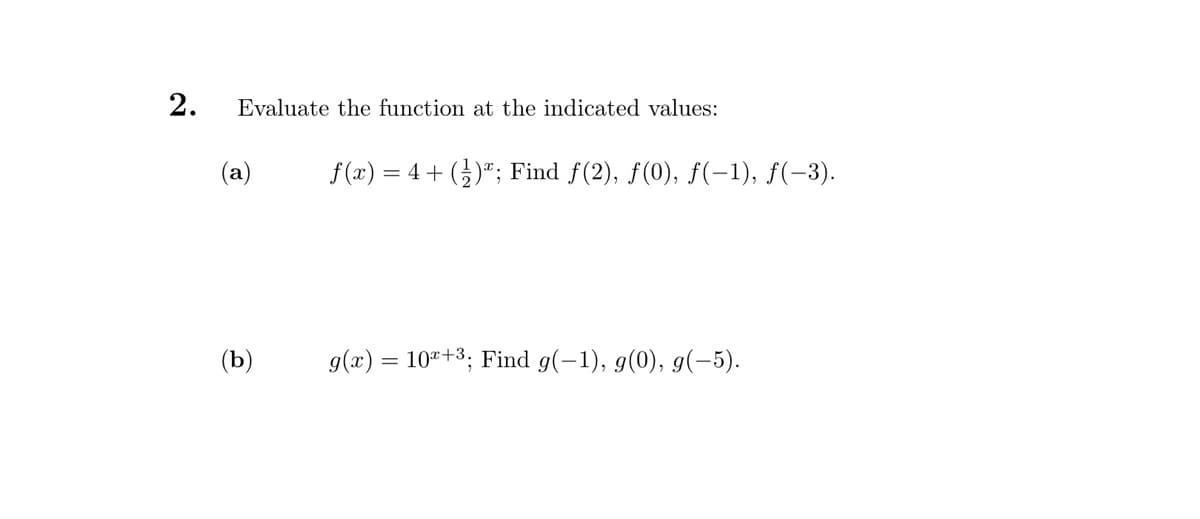 2.
Evaluate the function at the indicated values:
(a)
(b)
f(x) = 4+ (1)"; Find ƒ(2), ƒ(0), ƒ(−1), ƒ(−3).
g(x) = 10+³; Find g(-1), g(0), g(-5).