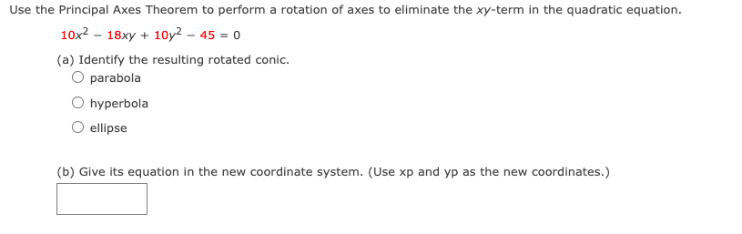 **Title: Understanding Rotation of Axes in Conic Sections**

Use the Principal Axes Theorem to perform a rotation of axes to eliminate the xy-term in the quadratic equation.

\[ 10x^2 - 18xy + 10y^2 - 45 = 0 \]

(a) Identify the resulting rotated conic.

- ○ Parabola
- ○ Hyperbola
- ○ Ellipse

(b) Give its equation in the new coordinate system. (Use xp and yp as the new coordinates.)

[Input Box for Equation]