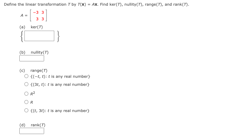 Define the linear transformation I by T(x) = Ax. Find ker(T), nullity(T), range(T), and rank(T).
-3 3
A =
3 3
(a) ker(T)
(b) nullity(T)
(c) range(T)
O {(-t, t): t is any real number}
{(3t, t): t is any real number)
R2
{(t, 3t): t is any real number}
(d) rank(T)
