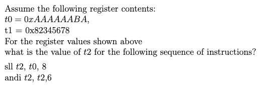 Assume the following register contents:
t0 = 0x AAAAAABA,
t1 = 0x82345678
For the register values shown above
what is the value of t2 for the following sequence of instructions?
sll t2, t0, 8
andi t2, t2,6
