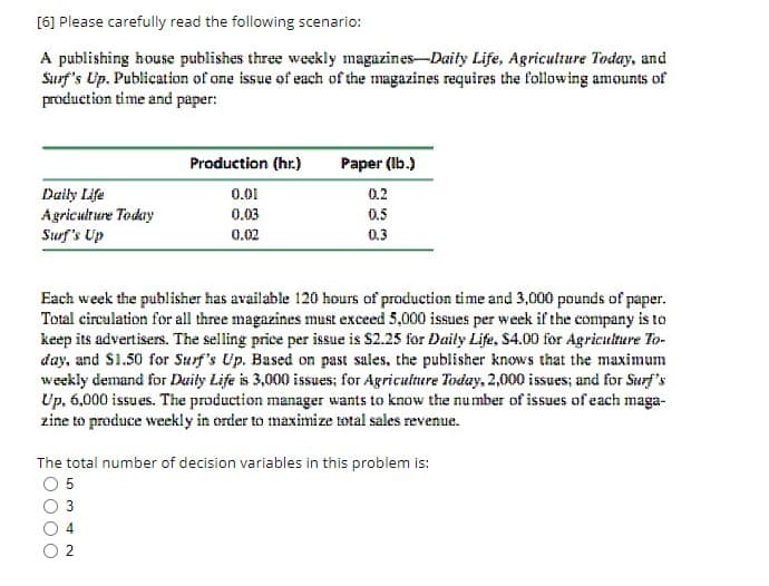 [6] Please carefully read the following scenario:
A publishing house publishes three weekly magazines-Daily Life, Agriculture Today, and
Surf's Up. Publication of one issue of each of the magazines requires the following amounts of
production time and paper:
Daily Life
Agriculture Today
Surf's Up
Production (hr.)
0.01
0.03
0.02
Paper (lb.)
0.2
0.5
0.3
Each week the publisher has available 120 hours of production time and 3,000 pounds of paper.
Total circulation for all three magazines must exceed 5,000 issues per week if the company is to
keep its advertisers. The selling price per issue is $2.25 for Daily Life, $4.00 for Agriculture To-
day, and $1.50 for Surf's Up. Based on past sales, the publisher knows that the maximum
weekly demand for Daily Life is 3,000 issues; for Agriculture Today, 2,000 issues; and for Surf's
Up, 6,000 issues. The production manager wants to know the number of issues of each maga-
zine to produce weekly in order to maximize total sales revenue.
The total number of decision variables in this problem is:
05
3
4
2