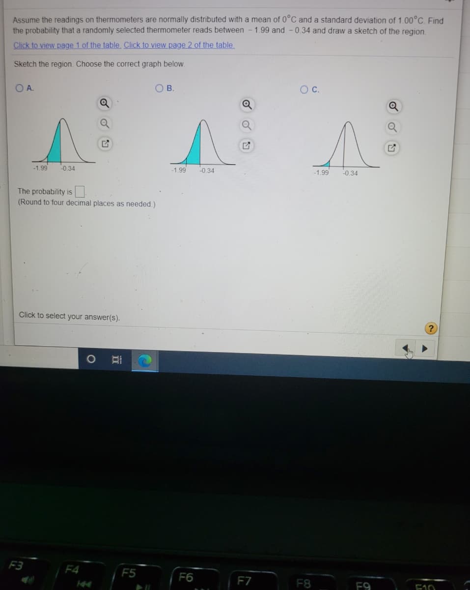 Assume the readings on thermometers are normally distributed with a mean of 0°C and a standard deviation of 1.00°C. Find
the probability that a randomly selected thermometer reads between - 1.99 and - 0.34 and draw a sketch of the region.
Click to view page 1 of the table. Click to view page 2 of the table
Sketch the region. Choose the correct graph below.
OA.
OB.
C.
Q
-1.99
-0.34
-1.99
-0.34
-1.99
-0.34
The probability is
(Round to four decimal places as needed.)
Click to select your answer(s).
F3
F4
F5
F6
F7
F8
F9
F10
