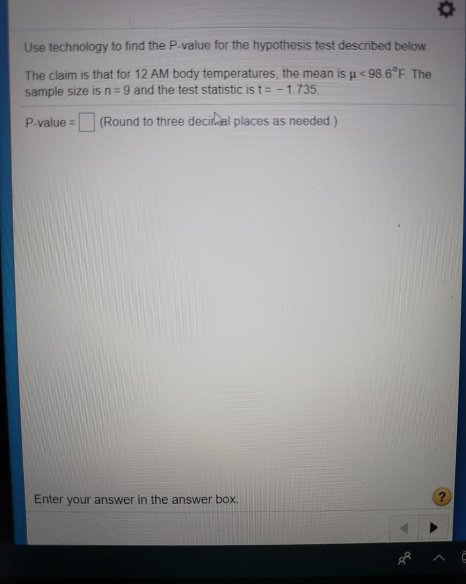 Use technology to find the P-value for the hypothesis test described below.
The claim is that for 12 AM body temperatures, the mean is u<98.6°F. The
sample size is n=9 and the test statistic is t= -1.735
P-value= (Round to three deciral places as needed)
%3D
Enter your answer in the answer boX.
