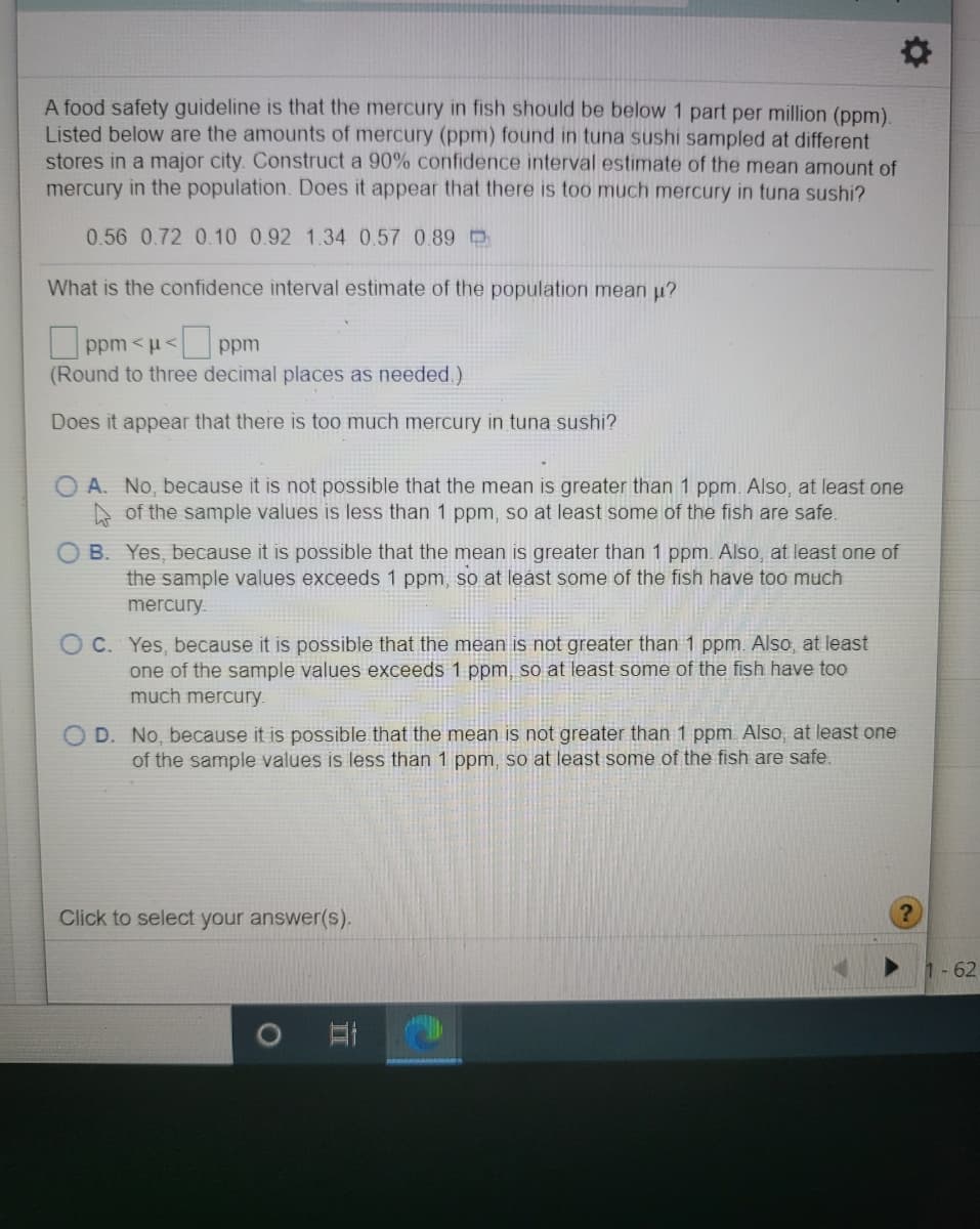 A food safety guideline is that the mercury in fish should be below 1 part per million (ppm).
Listed below are the amounts of mercury (ppm) found in tuna sushi sampled at different
stores in a major city. Construct a 90% confidence interval estimate of the mean amount of
mercury in the population. Does it appear that there is too much mercury in tuna sushi?
0.56 0.72 0.10 0.92 1.34 0.57 0.89 O
What is the confidence interval estimate of the population mean u?
O ppm < u< ppm
(Round to three decimal places as needed.)
Does it appear that there is too much mercury in tuna sushi?
A. No, because it is not possible that the mean is greater than 1 ppm. Also, at least one
A of the sample values is less than 1 ppm, so at least some of the fish are safe.
B. Yes, because it is possible that the mean is greater than 1 ppm. Also, at least one of
the sample values exceeds 1 ppm, so at least some of the fish have too much
mercury.
O C. Yes, because it is possible that the mean is not greater than 1 ppm. Also, at least
one of the sample values exceeds 1 ppm, so at least some of the fish have too
much mercury.
D. No, because it is possible that the mean is not greater than 1 ppm Also, at least one
of the sample values is less than 1 ppm, so at least some of the fish are safe.
Click to select your answer(s).
1-62
