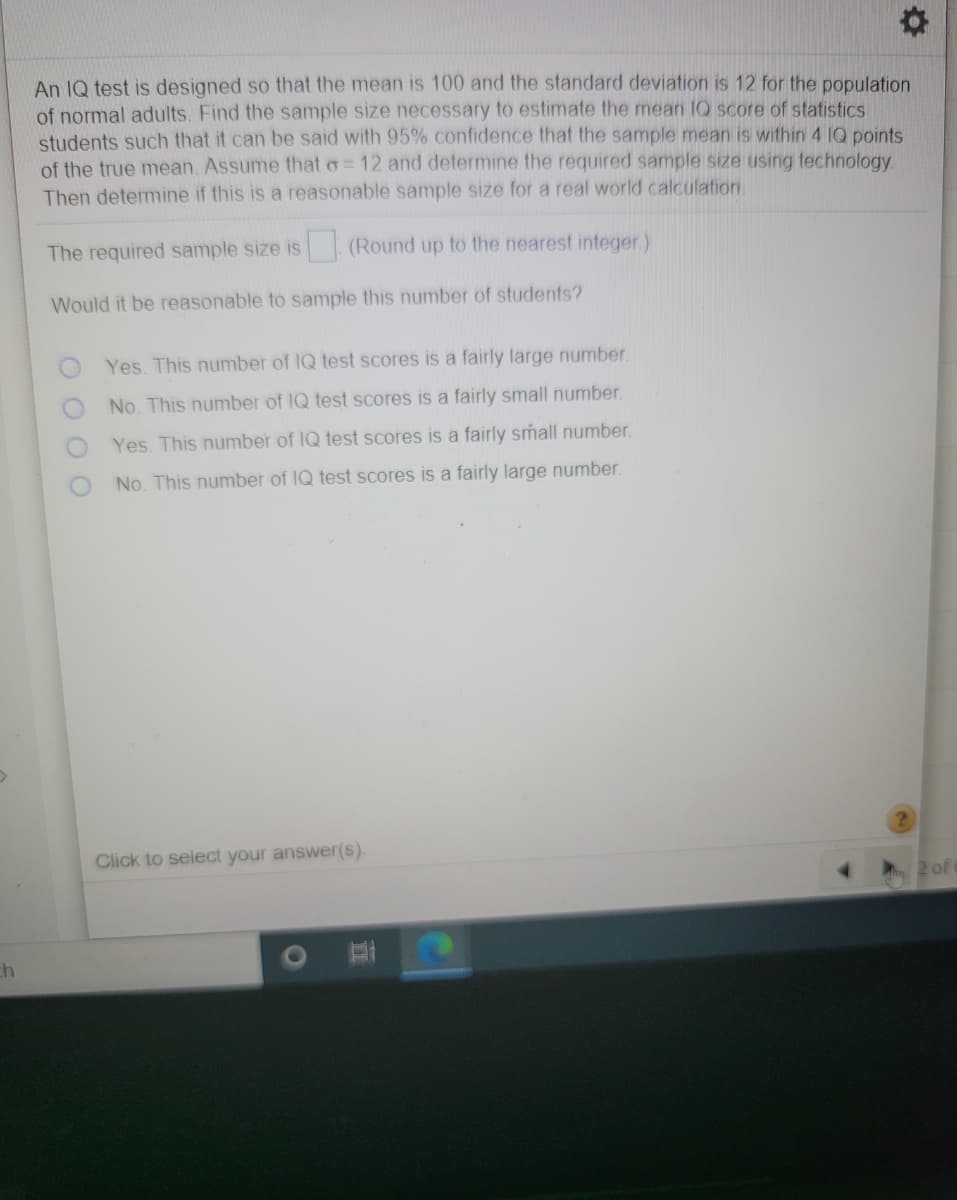 An IQ test is designed so that the mean is 100 and the standard deviation is 12 for the population
of normal adults. Find the sample size necessary to estimate the mean IQ score of statistics
students such that it can be said with 95% confidence that the sample mean is within 4 IQ points
of the true mean. Assume that o= 12 and determine the required sample size using technology
Then determine if this is a reasonable sample size for a real world calculation.
The required sample size is (Round up to the nearest integer.)
Would it be reasonable to sample this number of students?
Yes. This number of IQ test scores is a fairly large number.
No. This number of IQ test scores is a fairly small number.
Yes. This number of IQ test scores is a fairly small number.
No. This number of IQ test scores is a fairly large number.
Click to select your answer(s).
ch
O O O O
