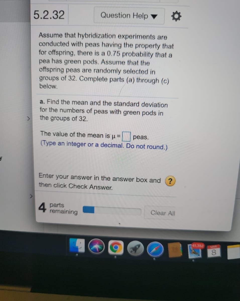 5.2.32
Question Help
Assume that hybridization experiments are
conducted with peas having the property that
for offspring, there is a 0.75 probability that a
pea has green pods. Assume that the
offspring peas are randomly selected in
groups of 32. Complete parts (a) through (c)
below.
a. Find the mean and the standard deviation
for the numbers of peas with green pods in
the groups of 32.
The value of the mean is u =
|peas.
(Type an integer or a decimal. Do not round.)
Enter your answer in the answer box and ?
then click Check Answer.
4 parts
remaining
Clear All
41,352
MAR
CO
