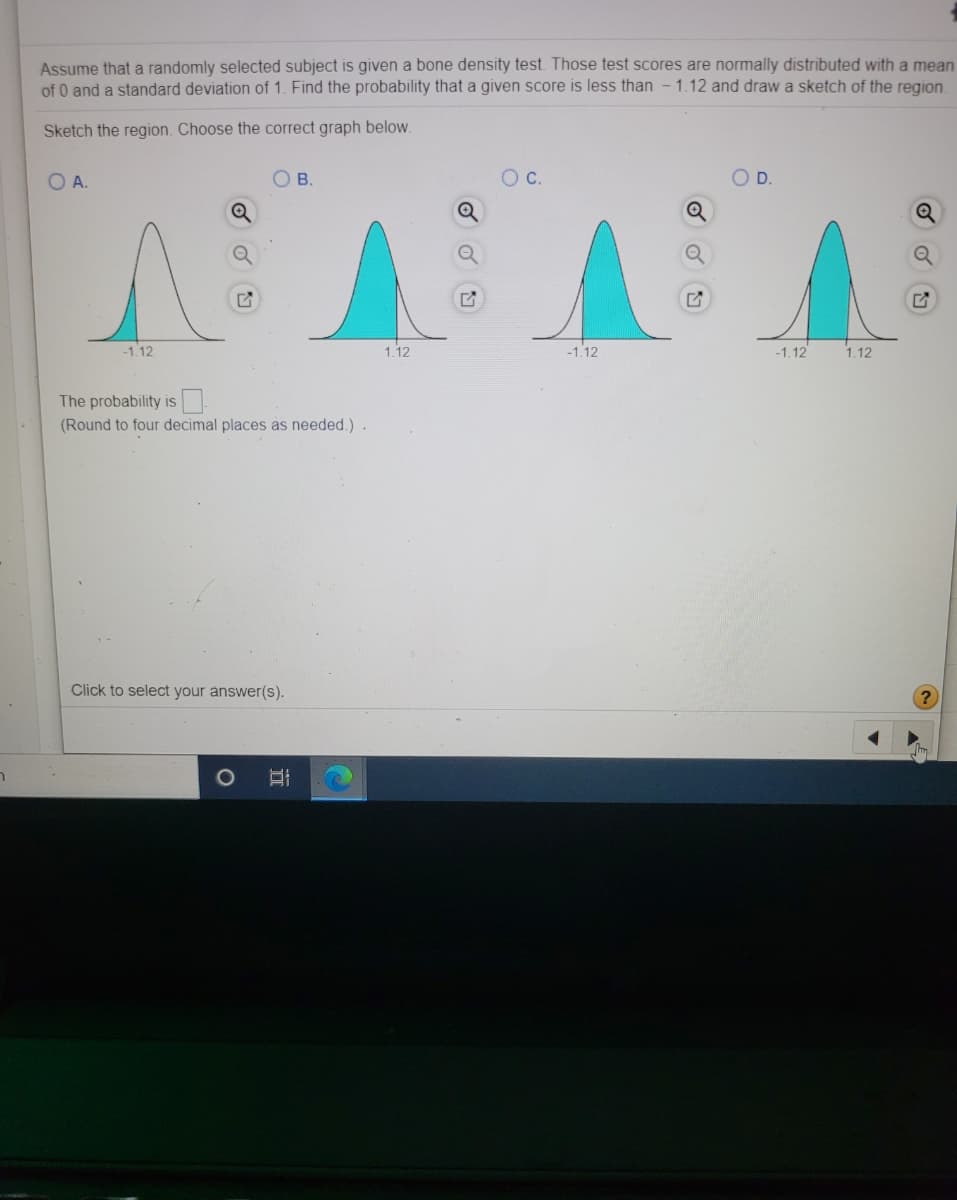 Assume that a randomly selected subject is given a bone density test. Those test scores are normally distributed with a mean
of 0 and a standard deviation of 1. Find the probability that a given score is less than - 1.12 and draw a sketch of the region.
Sketch the region. Choose the correct graph below.
OA.
В.
C.
D.
-1.12
1.12
-1.12
-1.12
1.12
The probability is
(Round to four decimal places as needed.).
Click to select your answer(s).
