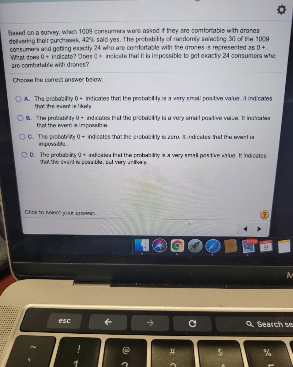 Based on a survey, when 1009 consumers were asked if they are comfortable with drones
delivering their purchases, 42% said yes. The probability of randomly selecting 30 of the 1009
consumers and getting exactly 24 who are comfortable with the drones is represented as 0+.
What does 0+ indicate? Does 0 + indicate that it is impossible to get exactly 24 consumers who
are comfortable with drones?
Choose the correct answer below.
O A. The probability 0+ indicates that the probability is a very small positive value. It indicates
that the event is likely.
O B. The probability 0+ indicates that the probability is a very small positive value. It indicates
that the event is impossible.
O C. The probability 0+ indicates that the probability is zero. It indicates that the event is
impossible.
O D. The probability 0+ indicates that the probability is a very small positive value. It indicates
that the event is possible, but very unlikely.
Click to select your answer.
41.405
esc
Q Search se
#
