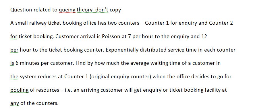 Question related to queing theory don't copy
A small railway ticket booking office has two counters - Counter 1 for enquiry and Counter 2
for ticket booking. Customer arrival is Poisson at 7 per hour to the enquiry and 12
per hour to the ticket booking counter. Exponentially distributed service time in each counter
is 6 minutes per customer. Find by how much the average waiting time of a customer in
the system reduces at Counter 1 (original enquiry counter) when the office decides to go for
pooling of resources – i.e. an arriving customer will get enquiry or ticket booking facility at
any of the counters.
