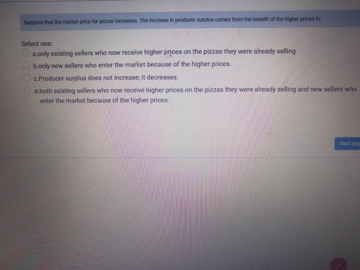 Suppose that the market price for pizzas increases. The increase in producer surplus comes from the benefit of the higher prices to
Select one.
a.only existing sellers who now receive higher prices on the pizzas they were already selling
b.only new sellers who enter the market because of the higher prices.
c.Producer surplus does not increase; it decreases.
d.both existing sellers who now receive higher prices on the pizzas they were already selling and new sellers who
enter the market because of the higher prices.
Next pag
