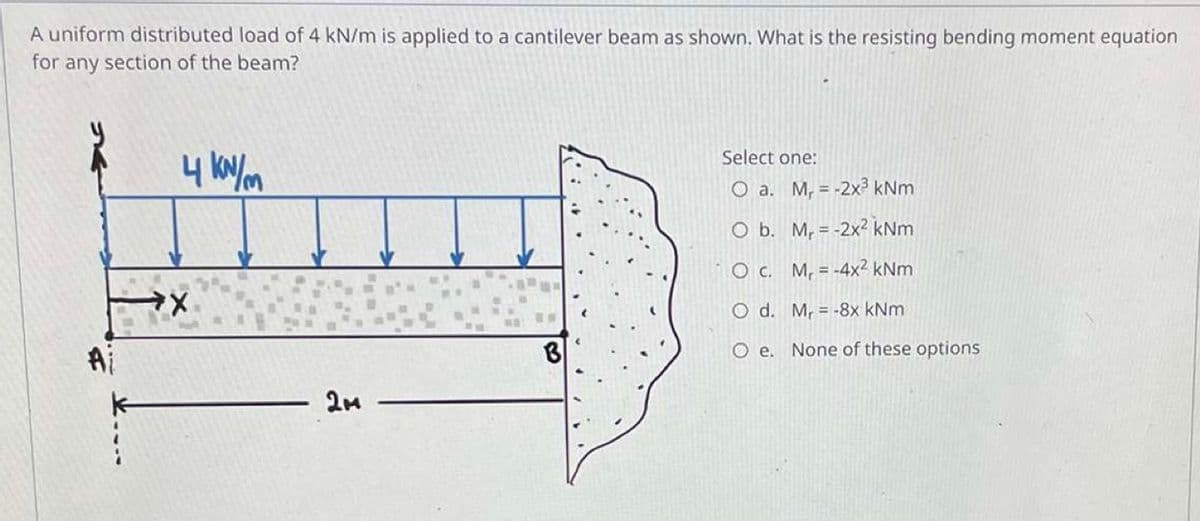 A uniform distributed load of 4 kN/m is applied to a cantilever beam as shown. What is the resisting bending moment equation
for any section of the beam?
4 kN/m
Select one:
O a.
M, = -2x³ kNm
O b.
Mr = -2x² kNm
O c.
M₁ = -4x² kNm
O d.
Mr = -8x kNm
O e. None of these options
Ai
→X
2M