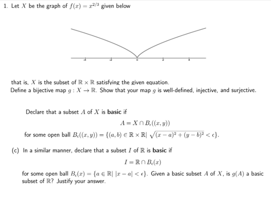 1. Let X be the graph of f(x) = x²/3 given below
%3D
that is, X is the subset of R x R satisfying the given equation.
Define a bijective map g : X → R. Show that your map g is well-defined, injective, and surjective.
Declare that a subset A of X is basic if
A = Xn B,((x, y))
for some open ball B.((x, y)) = {(a, b) ER × R[ /(x – a)² + (y – b)² < c}.
%3D
(c) In a similar manner, declare that a subset I of R is basic if
I = RN B(x)
for some open ball B(x) = {a € R| |r – a| < e}. Given a basic subset A of X, is g(A) a basic
subset of R? Justify your answer.
