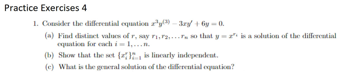 Practice Exercises 4
1. Consider the differential equation z³y(3) - 3ry' + 6y = 0.
(a) Find distinct values of r, say 71, 72,... rn so that y = " is a solution of the differential
equation for each i = 1,...n.
(b) Show that the set {} is linearly independent.
(c) What is the general solution of the differential equation?