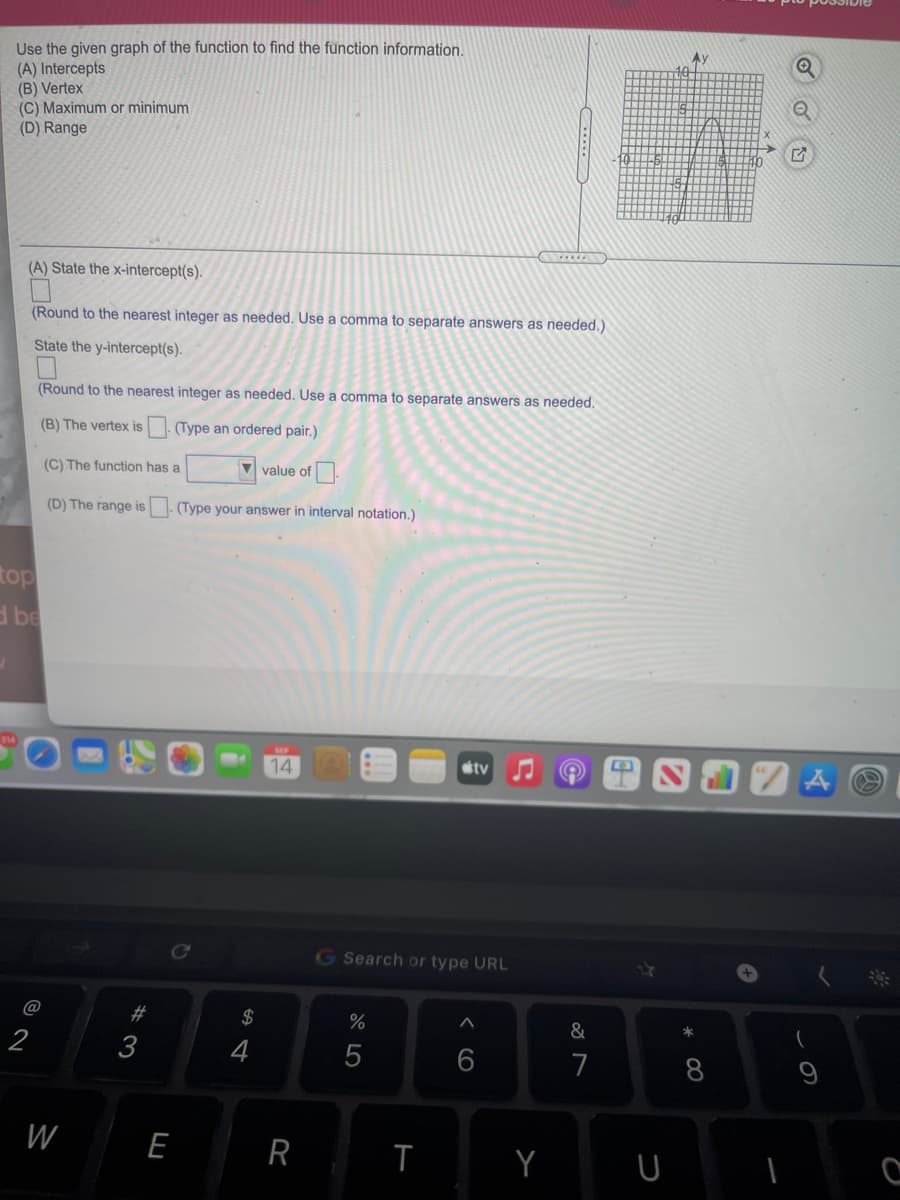 Use the given graph of the function to find the function information.
(A) Intercepts
(B) Vertex
(C) Maximum or minimum
(D) Range
Ay
(A) State the x-intercept(s).
(Round to the nearest integer as needed. Use a comma to separate answers as needed.)
State the y-intercept(s).
(Round to the nearest integer as needed. Use a comma to separate answers as needed.
(B) The vertex is. (Type an ordered pair.)
(C) The function has a
V value of
(D) The range is
(Type your answer in interval notation.)
top
d be
14
sty
Ce
GSearch or type URL
#3
2$
&
*
2
3
7
8
W
E
R
< CO
