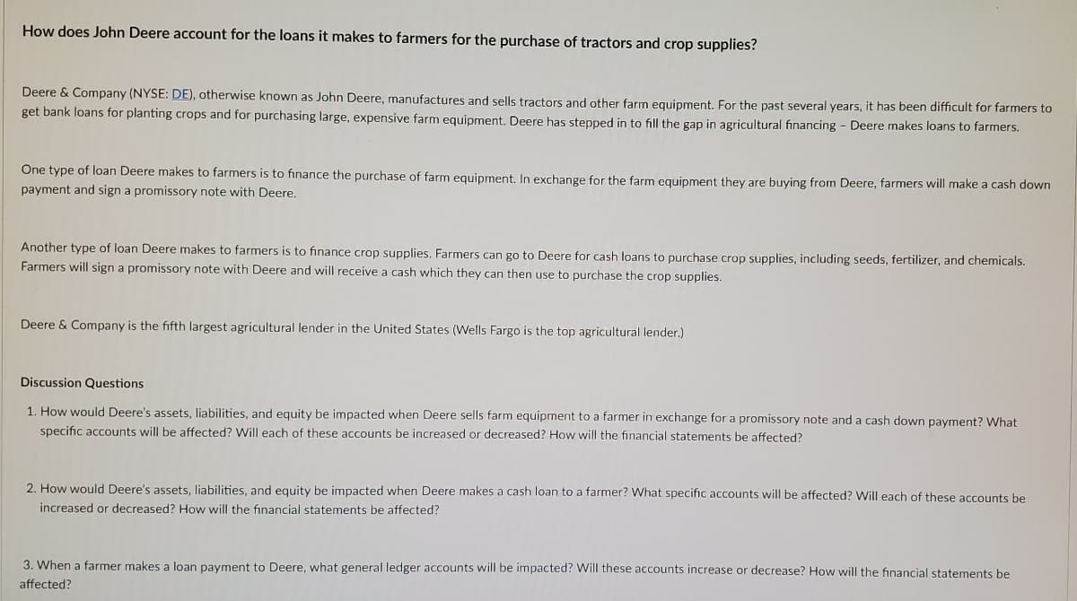 How does John Deere account for the loans it makes to farmers for the purchase of tractors and crop supplies?
Deere & Company (NYSE: DE), otherwise known as John Deere, manufactures and sells tractors and other farm equipment, For the past several years, it has been difficult for farmers to
get bank loans for planting crops and for purchasing large, expensive farm equipment. Deere has stepped in to fill the gap in agricultural financing - Deere makes loans to farmers.
One type of loan Deere makes to farmers is to finance the purchase
farm equipment. In exchange for the farm equipment they are buying from Deere, farmers will make a cash down
payment and sign a promissory note with Deere.
Another type of loan Deere makes to farmers is to finance crop supplies. Farmers can go to Deere for cash loans to purchase crop supplies, including seeds, fertilizer, and chemicals.
Farmers will sign a promissory note with Deere and will receive a cash which they can then use to purchase the crop supplies.
Deere & Company is the fifth largest agricultural lender in the United States (Wells Fargo is the top agricultural lender.)
Discussion Questions
1. How would Deere's assets, liabilities, and equity be impacted when Deere sells farm equipment to a farmer in exchange for a promissory note and a cash down payment? What
specific accounts will be affected? Will each of these accounts be increased or decreased? How will the financial statements be affected?
2. How would Deere's assets, liabilities, and equity be impacted when Deere makes a cash loan to a farmer? What specific accounts will be affected? Will each of these accounts be
increased or decreased? How will the financial statements be affected?
3. When a farmer makes a loan payment to Deere, what general ledger accounts will be impacted? Will these accounts increase or decrease? How will the financial statements be
affected?
