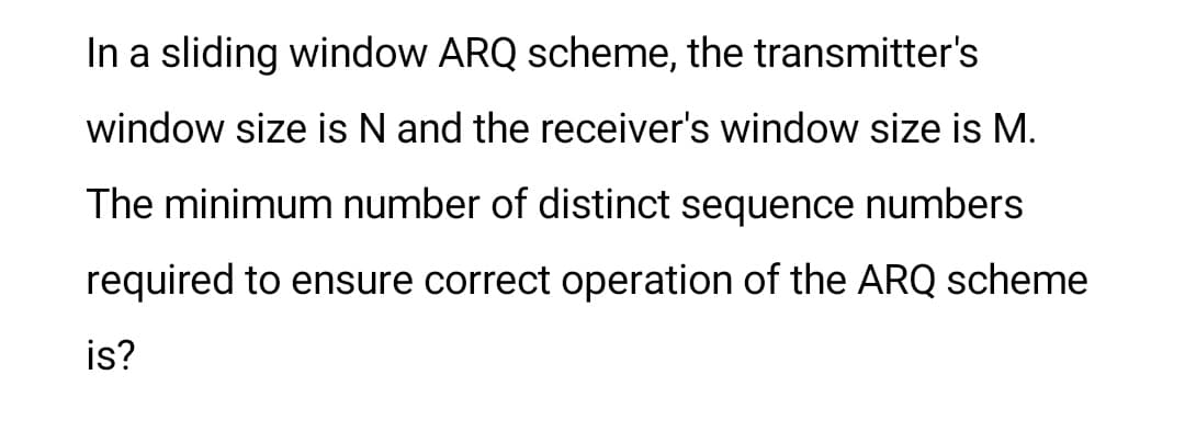 In a sliding window ARQ scheme, the transmitter's
window size is N and the receiver's window size is M.
The minimum number of distinct sequence numbers
required to ensure correct operation of the ARQ scheme
is?
