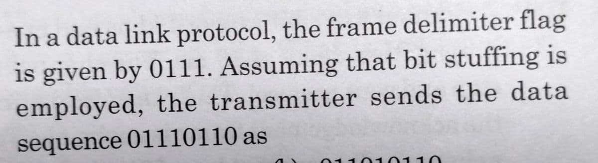 In a data link protocol, the frame delimiter flag
is given by 01l1. Assuming that bit stuffing is
employed, the transmitter sends the data
sequence 01110110 as
01101011
