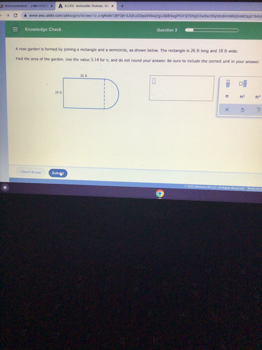 Announcements-JMATH1010 X
A ALEKS - Antionette Thomas-Kn x
A www-awu.aleks.com/alekscgi/x/Isl.exe/1o u-IgNsikr7j8P3]H-IJQhiJODya094wj2glJSklb9agPtGFIZ2D9g02wRxc59ytRn8HrWRIghwKsqX794VA
Knowledge Check
Question 3
A rose garden is formed by joining a rectangle and a semicircle, as shown below. The rectangle is 26 ft long and 18 ft wide,
Find the area of the garden. Use the value 3.14 for 7I, and do not round your answer. Be sure to Include the correct unit In your answer.
26 ft
믐 마음
18 ft
ft
ft2
ft
I Don't Know
Subsit
2022 McGraw
Rights Reserved Terms of U
III
