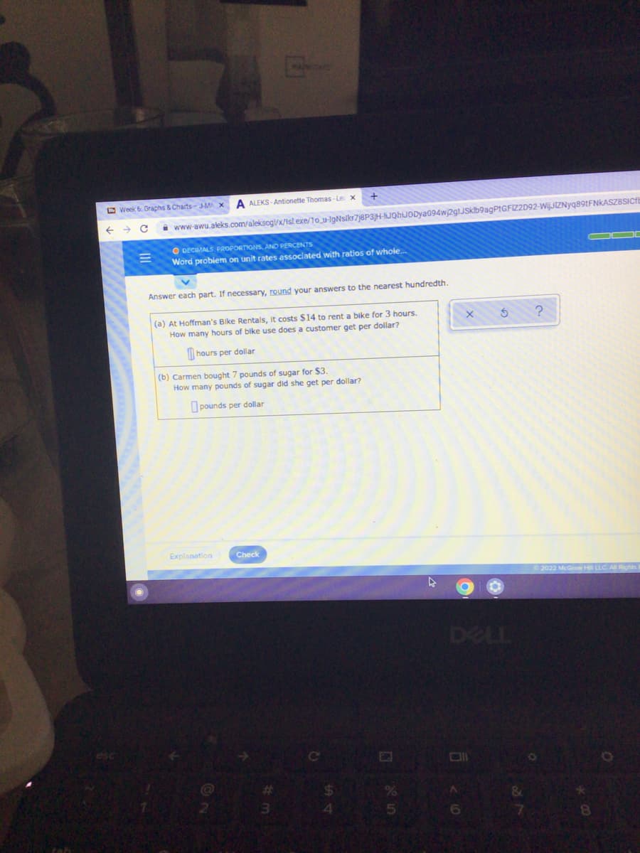 O Week 6. Graphs & Charts-J-MA
A ALEKS- Antionette Thomas - Le x
www-awu.aleks.com/aleksogi/x/Isl exe/10_u-IgNsikr7j8P3H-IJQhiJODya094wj2glJSkb9agPtGFIZ2D92-WijJIZNyq89tFNKASZBSICf
O DECMALS. PROPORTIONS, AND PERCENTS
Word problem on unit rates associated with ratios of whole...
Answer each part. If necessary, round your answers to the nearest hundredth.
(a) At Hoffman's Bike Rentals, It costs $14 to rent a bike for 3 hours.
How many hours of bike use does a customer get per dollar?
hours per dollar
(b) Carmen bought 7 pounds of sugar for $3.
How many pounds of sugar did she get per dollar?
O pounds per dollar
Explanation
Check
DELL
%23
