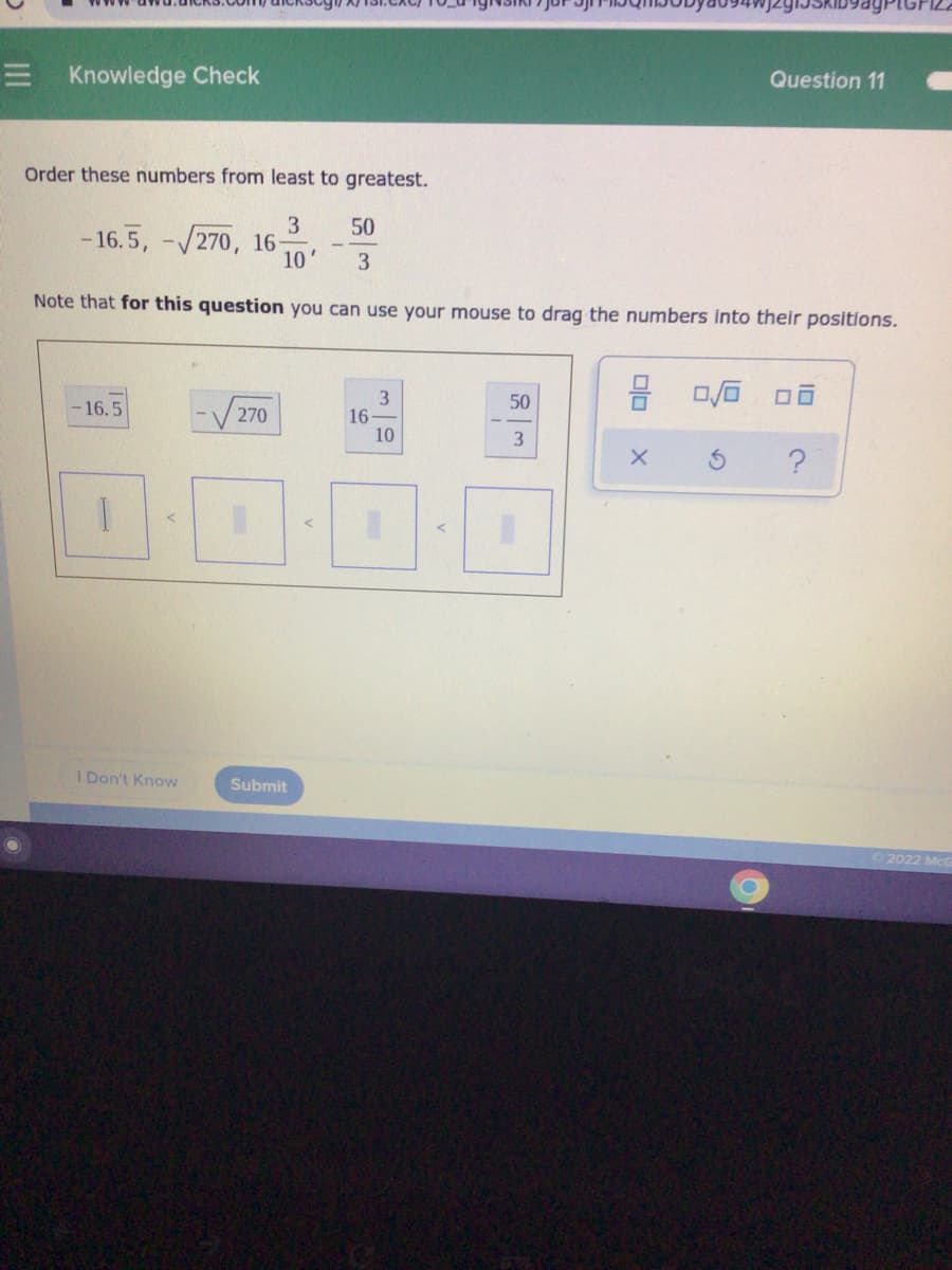 Question 11
E Knowledge Check
Order these numbers from least to greatest.
50
- 16.5, -/270, 16
10'
3
Note that for this question you can use your mouse to drag the numbers Into their positions.
3
16
10
50
16.5
270
3.
I Don't Know
Submit
2022 McG
