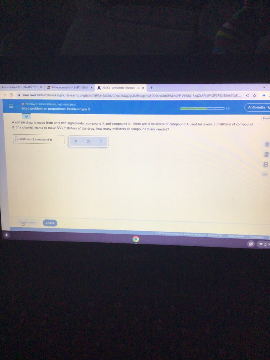 Announcements- JMATH1010
E Announcements - J-MATH1010
A ALEKS - Antionette Thomas - Le x
i www-awu.aleks.com/aleksogi/x/Isl.exe/10_u-IgNslkr7j8P3jH-lIJQhIJODya094wj2gIJskib9agPtGFIZ2D9vGhtDPlvknuFF-VYYIW_FaqZsAPoIPVZF3RSL9İ5ekYIJjK.
O DECIMALS, PROPORTIONS, AND PERCENTS
Word problem on proportions: Problem type 2
DOO OO 3/5
Antionette
Espar
A certain drug is made from only two ingredients: compound A and compound B. There are 4 milliliters of compound A used for every 3 milliliters of compound
B. If a chemist wants to make 553 milliliters of the drug, how many milliliters of compound B are needed?
milliliters of compound B
图
Enplanation
Check
