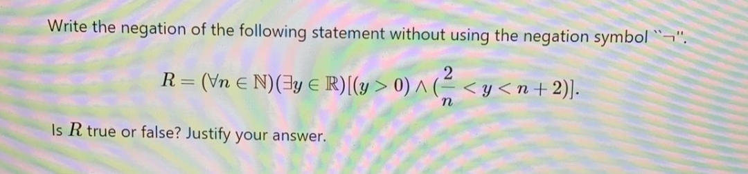 Write the negation of the following statement without using the negation symbol ¬".
R= (Vn E N)(3y E R)[(y > 0) ^ (= < y <n+2)].
Is R true or false? Justify your answer.
