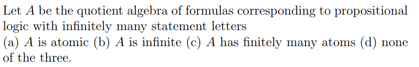 Let A be the quotient algebra of formulas corresponding to propositional
logic with infinitely many statement letters
(a) A is atomic (b) A is infinite (c) A has finitely many atoms (d) none
of the three.
