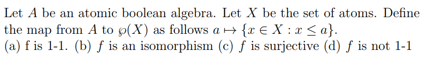 Let A be an atomic boolean algebra. Let X be the set of atoms. Define
the map from A to p(X) as follows a >
(a) f is 1-1. (b) ƒ is an isomorphism (c) f is surjective (d) f is not 1-1
{x € X : x < a}.
