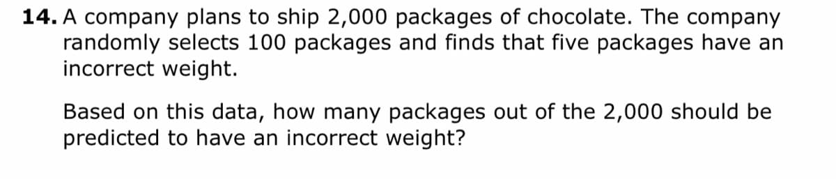 14. A company plans to ship 2,000 packages of chocolate. The company
randomly selects 100 packages and finds that five packages have an
incorrect weight.
Based on this data, how many packages out of the 2,000 should be
predicted to have an incorrect weight?
