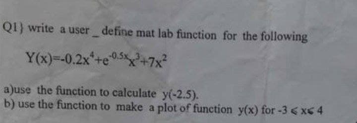 Q1) write a user_define mat lab function for the following
Y(x)=-0.2x¹+e0.5xx³+7x²
a)use the function to calculate y(-2.5).
b) use the function to make a plot of function y(x) for -3 <x< 4